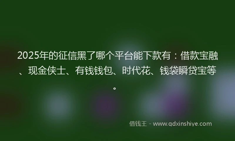 2025年的征信黑了哪个平台能下款有：借款宝融、现金侠士、有钱钱包、时代花、钱袋瞬贷宝等。