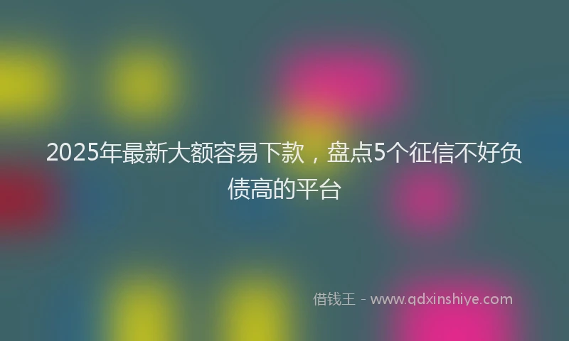 2025年最新大额容易下款，盘点5个征信不好负债高的平台