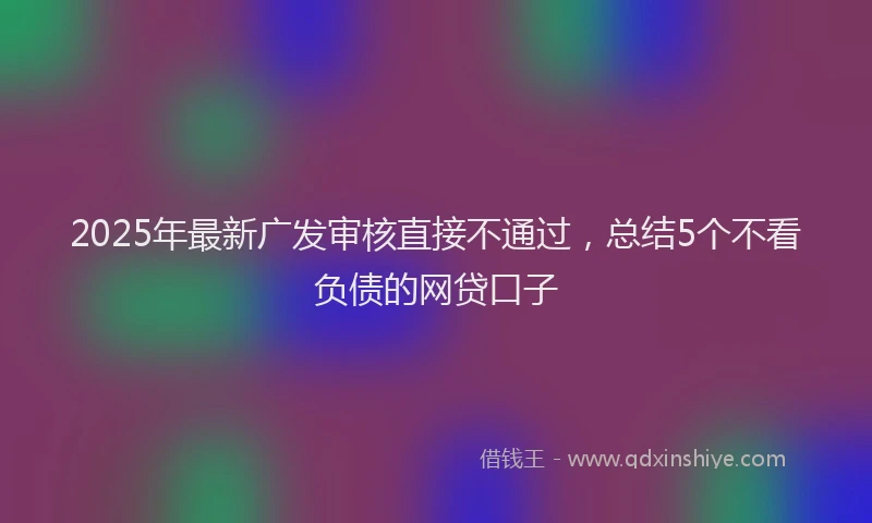 2025年最新广发审核直接不通过，总结5个不看负债的网贷口子