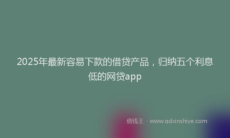 2025年最新容易下款的借贷产品，归纳五个利息低的网贷app