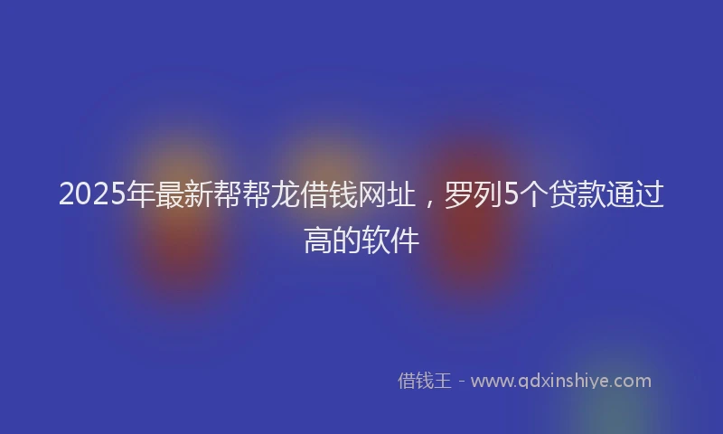2025年最新帮帮龙借钱网址，罗列5个贷款通过高的软件