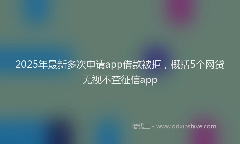 2025年最新多次申请app借款被拒，概括5个网贷无视不查征信app