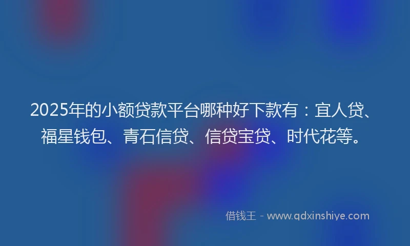 2025年的小额贷款平台哪种好下款有：宜人贷、福星钱包、青石信贷、信贷宝贷、时代花等。
