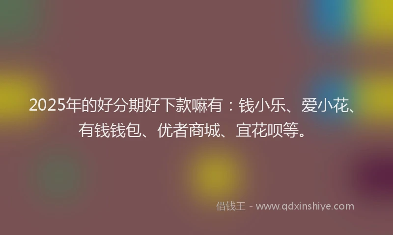2025年的好分期好下款嘛有：钱小乐、爱小花、有钱钱包、优者商城、宜花呗等。