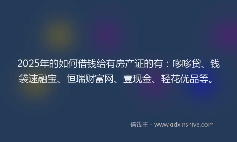2025年的如何借钱给有房产证的有：哆哆贷、钱袋速融宝、恒瑞财富网、壹现金、轻花优品等。