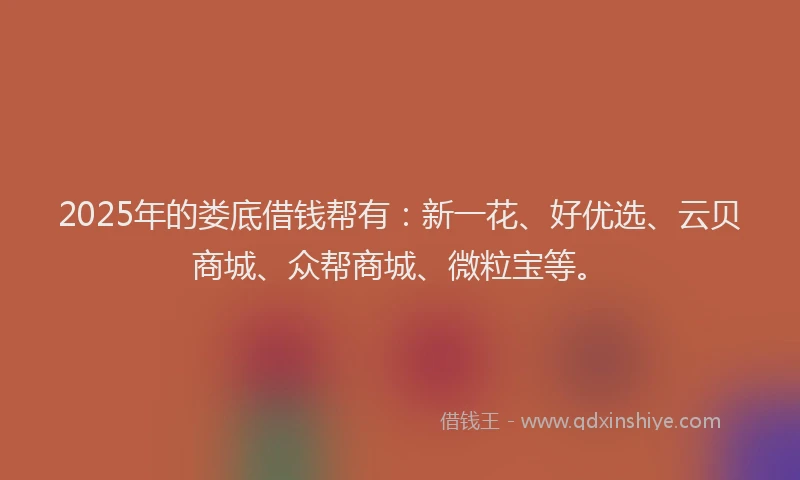 2025年的娄底借钱帮有：新一花、好优选、云贝商城、众帮商城、微粒宝等。