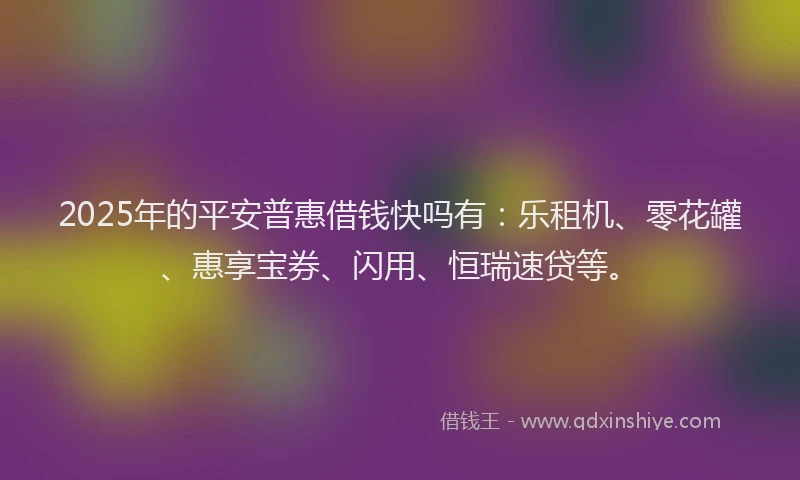 2025年的平安普惠借钱快吗有：乐租机、零花罐、惠享宝券、闪用、恒瑞速贷等。