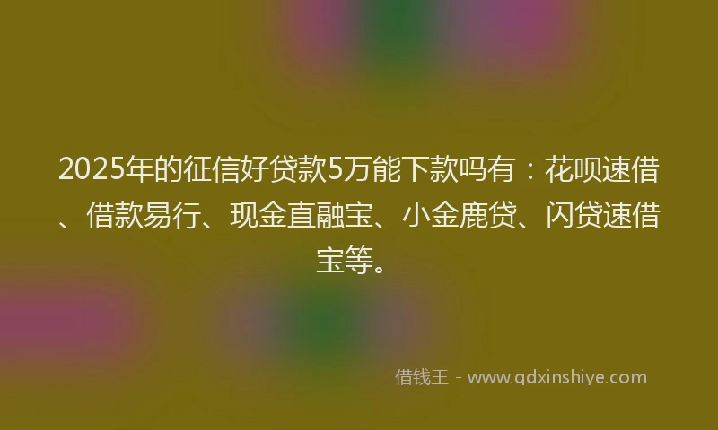 2025年的征信好贷款5万能下款吗有：花呗速借、借款易行、现金直融宝、小金鹿贷、闪贷速借宝等。
