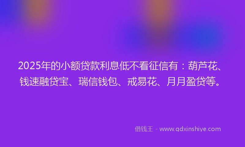 2025年的小额贷款利息低不看征信有：葫芦花、钱速融贷宝、瑞信钱包、戒易花、月月盈贷等。