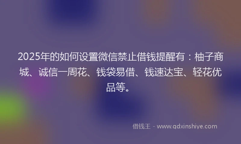 2025年的如何设置微信禁止借钱提醒有：柚子商城、诚信一周花、钱袋易借、钱速达宝、轻花优品等。