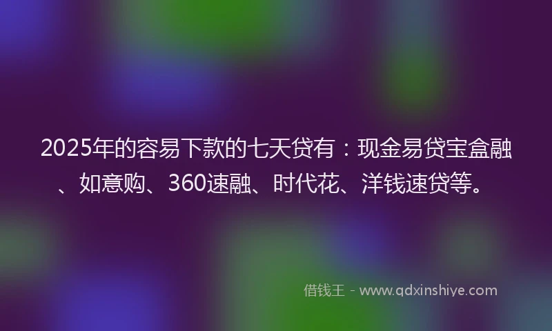2025年的容易下款的七天贷有：现金易贷宝盒融、如意购、360速融、时代花、洋钱速贷等。