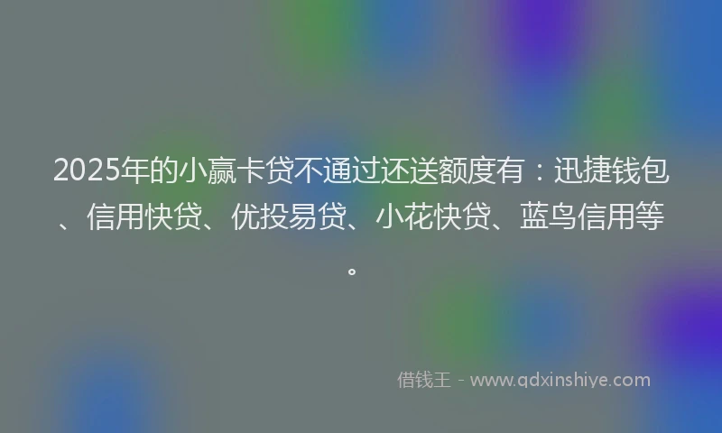 2025年的小赢卡贷不通过还送额度有：迅捷钱包、信用快贷、优投易贷、小花快贷、蓝鸟信用等。