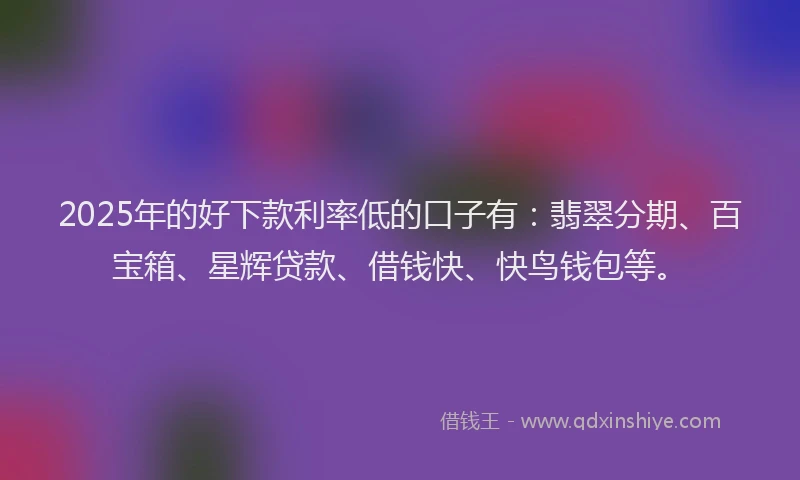 2025年的好下款利率低的口子有：翡翠分期、百宝箱、星辉贷款、借钱快、快鸟钱包等。