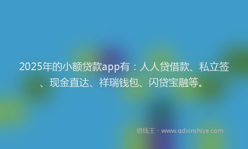 2025年的小额贷款app有：人人贷借款、私立签、现金直达、祥瑞钱包、闪贷宝融等。