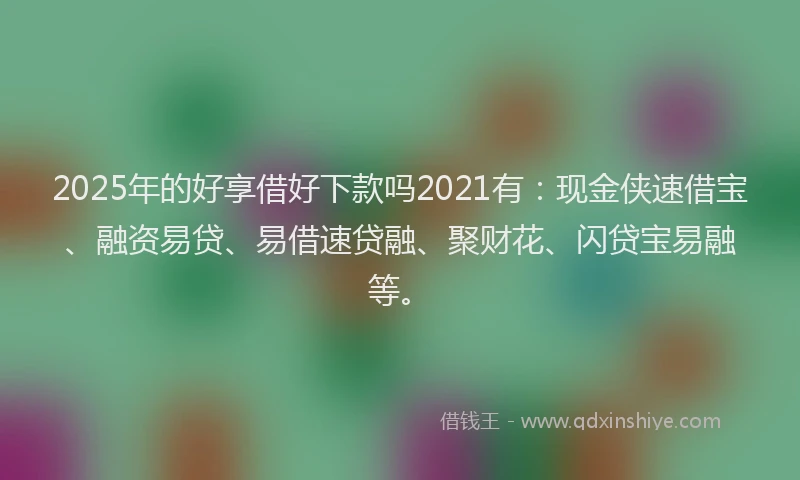 2025年的好享借好下款吗2021有：现金侠速借宝、融资易贷、易借速贷融、聚财花、闪贷宝易融等。