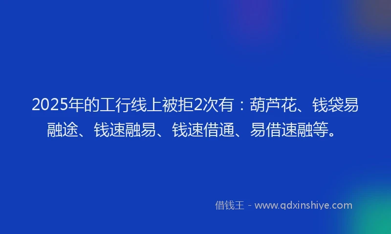 2025年的工行线上被拒2次有：葫芦花、钱袋易融途、钱速融易、钱速借通、易借速融等。