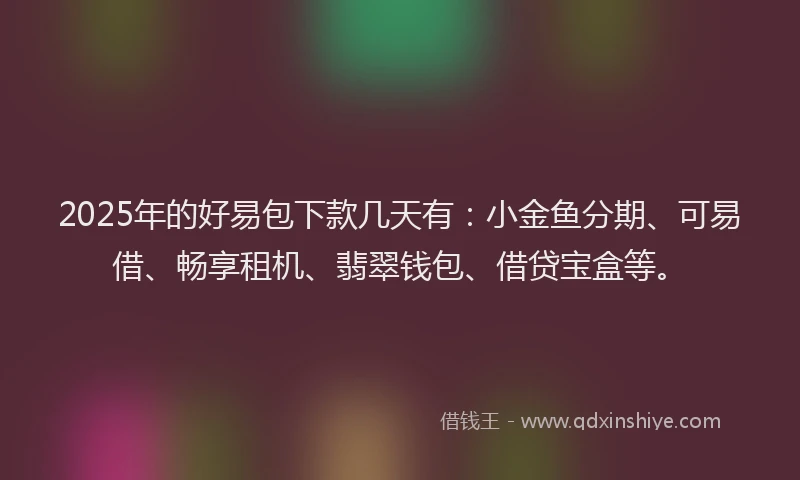 2025年的好易包下款几天有：小金鱼分期、可易借、畅享租机、翡翠钱包、借贷宝盒等。