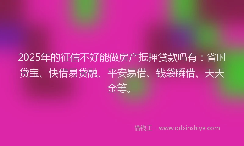 2025年的征信不好能做房产抵押贷款吗有：省时贷宝、快借易贷融、平安易借、钱袋瞬借、天天金等。