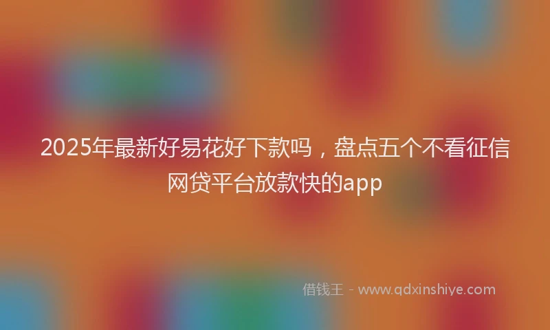 2025年最新好易花好下款吗，盘点五个不看征信网贷平台放款快的app