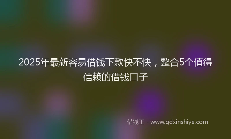 2025年最新容易借钱下款快不快，整合5个值得信赖的借钱口子