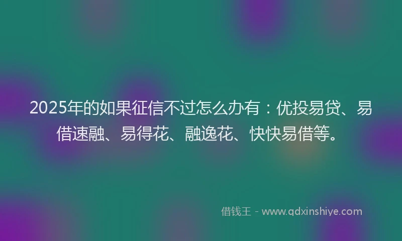 2025年的如果征信不过怎么办有：优投易贷、易借速融、易得花、融逸花、快快易借等。