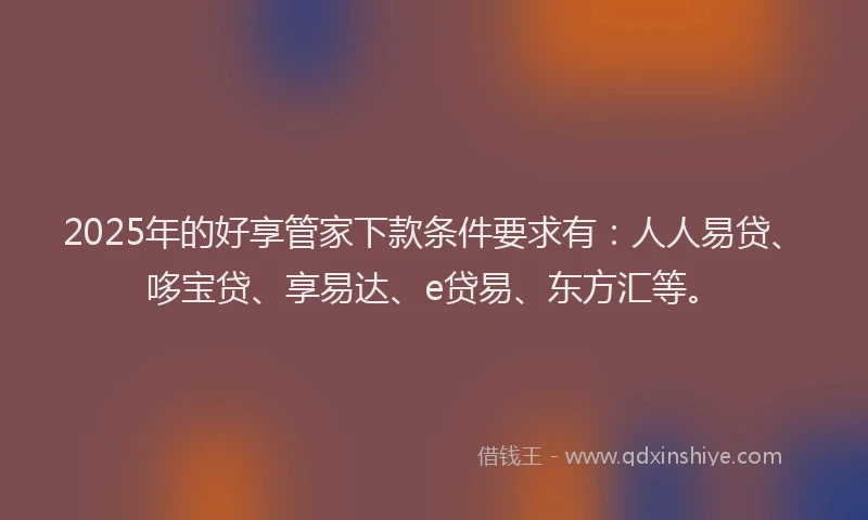 2025年的好享管家下款条件要求有：人人易贷、哆宝贷、享易达、e贷易、东方汇等。