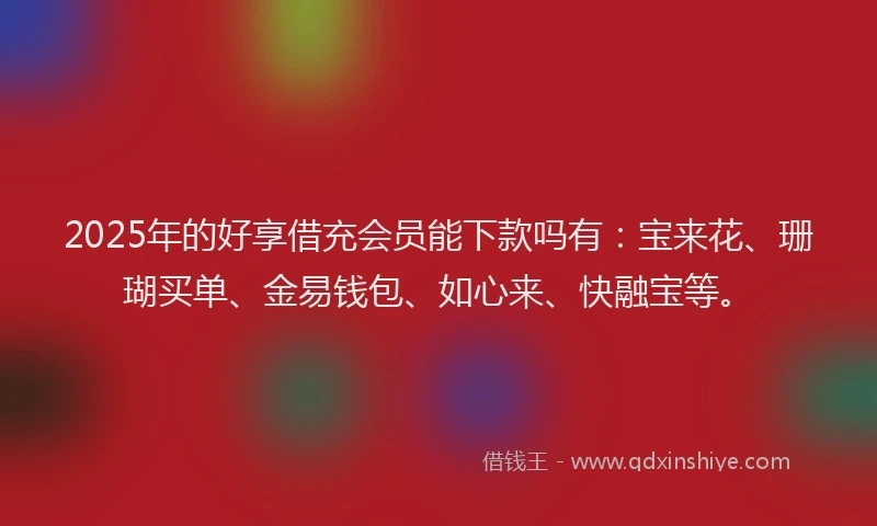 2025年的好享借充会员能下款吗有：宝来花、珊瑚买单、金易钱包、如心来、快融宝等。