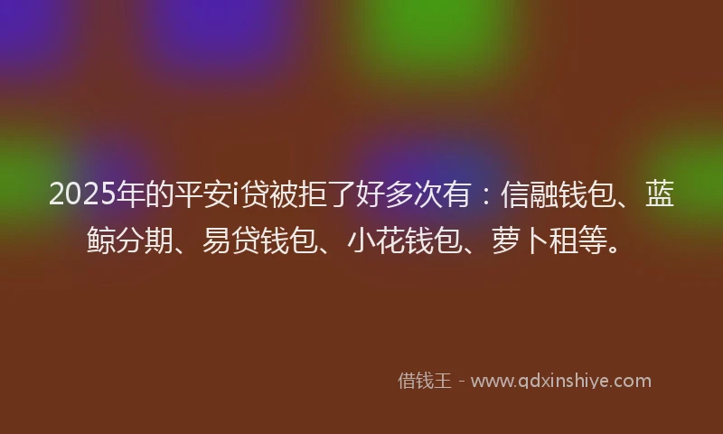 2025年的平安i贷被拒了好多次有：信融钱包、蓝鲸分期、易贷钱包、小花钱包、萝卜租等。