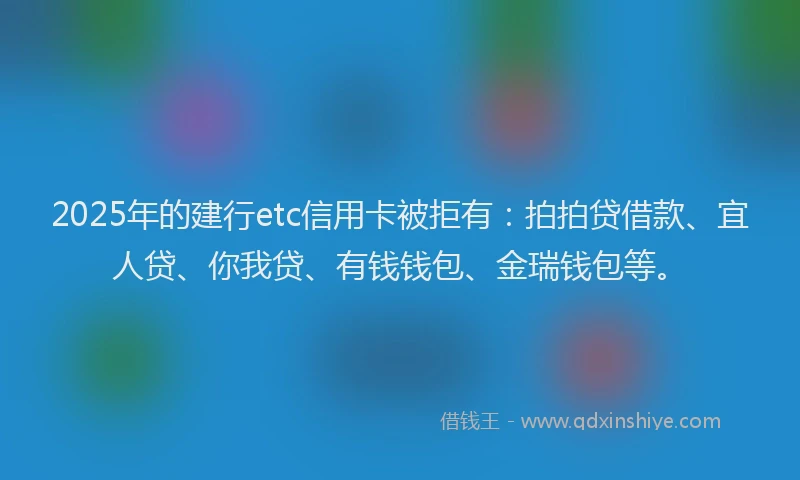 2025年的建行etc信用卡被拒有：拍拍贷借款、宜人贷、你我贷、有钱钱包、金瑞钱包等。