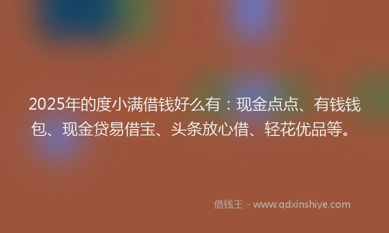 2025年的度小满借钱好么有：现金点点、有钱钱包、现金贷易借宝、头条放心借、轻花优品等。