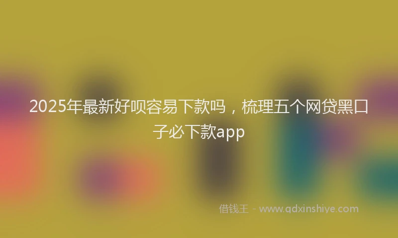 2025年最新好呗容易下款吗，梳理五个网贷黑口子必下款app