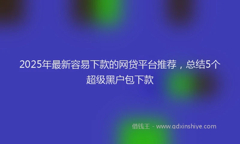2025年最新容易下款的网贷平台推荐，总结5个超级黑户包下款