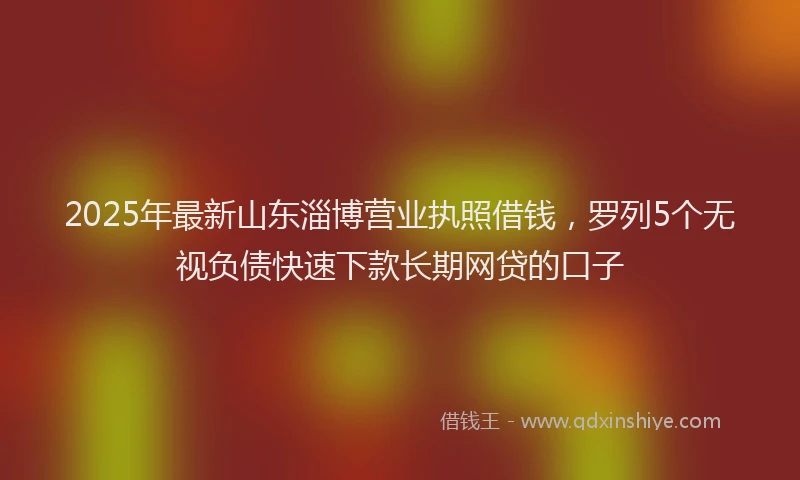 2025年最新山东淄博营业执照借钱，罗列5个无视负债快速下款长期网贷的口子
