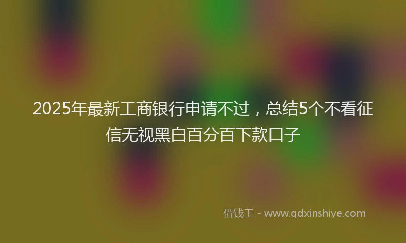 2025年最新工商银行申请不过，总结5个不看征信无视黑白百分百下款口子