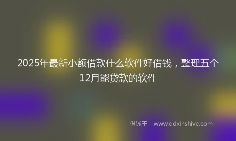 2025年最新小额借款什么软件好借钱，整理五个12月能贷款的软件