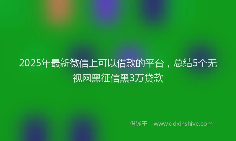 2025年最新微信上可以借款的平台，总结5个无视网黑征信黑3万贷款