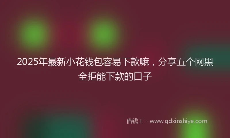 2025年最新小花钱包容易下款嘛，分享五个网黑全拒能下款的口子
