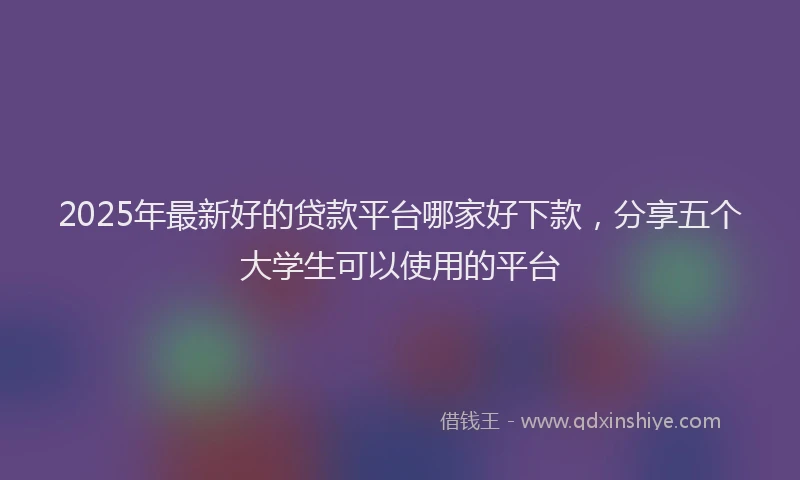 2025年最新好的贷款平台哪家好下款，分享五个大学生可以使用的平台