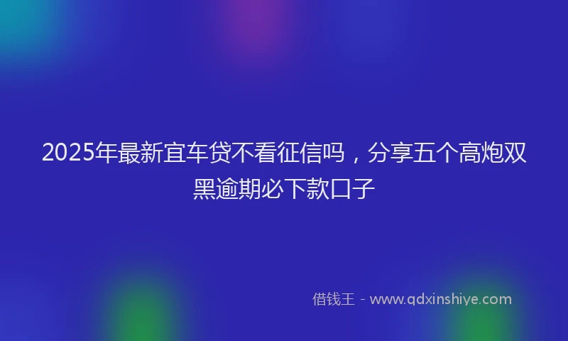 2025年最新宜车贷不看征信吗，分享五个高炮双黑逾期必下款口子