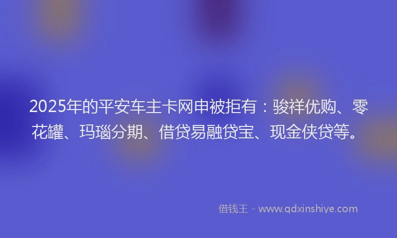2025年的平安车主卡网申被拒有：骏祥优购、零花罐、玛瑙分期、借贷易融贷宝、现金侠贷等。