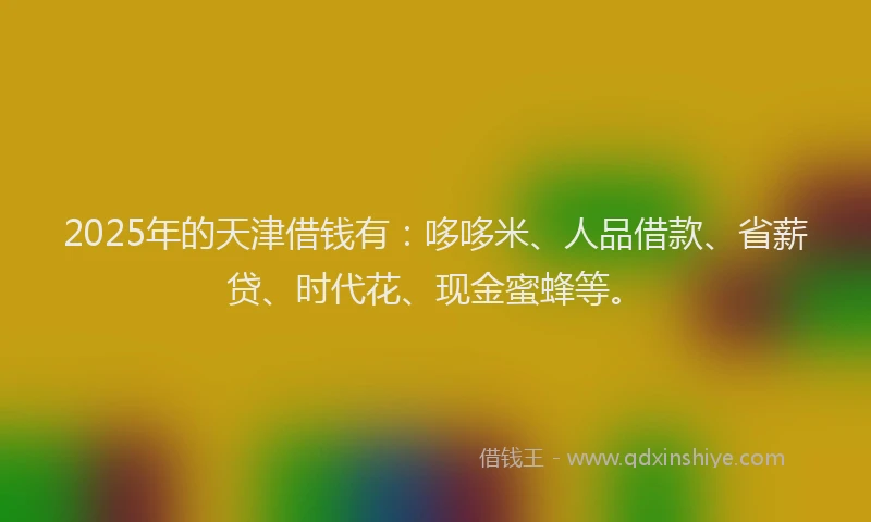 2025年的天津借钱有：哆哆米、人品借款、省薪贷、时代花、现金蜜蜂等。