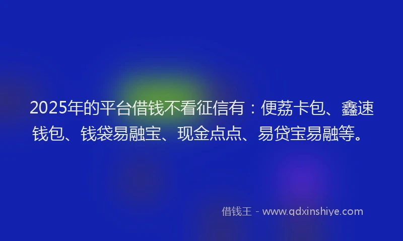 2025年的平台借钱不看征信有：便荔卡包、鑫速钱包、钱袋易融宝、现金点点、易贷宝易融等。