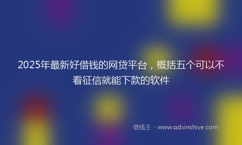 2025年最新好借钱的网贷平台，概括五个可以不看征信就能下款的软件