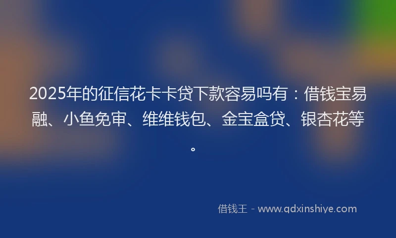 2025年的征信花卡卡贷下款容易吗有：借钱宝易融、小鱼免审、维维钱包、金宝盒贷、银杏花等。