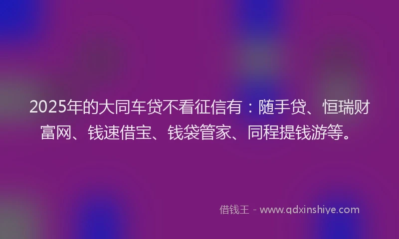 2025年的大同车贷不看征信有：随手贷、恒瑞财富网、钱速借宝、钱袋管家、同程提钱游等。