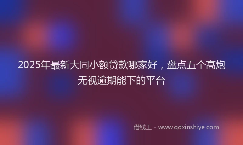 2025年最新大同小额贷款哪家好，盘点五个高炮无视逾期能下的平台