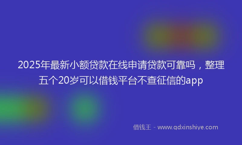 2025年最新小额贷款在线申请贷款可靠吗，整理五个20岁可以借钱平台不查征信的app
