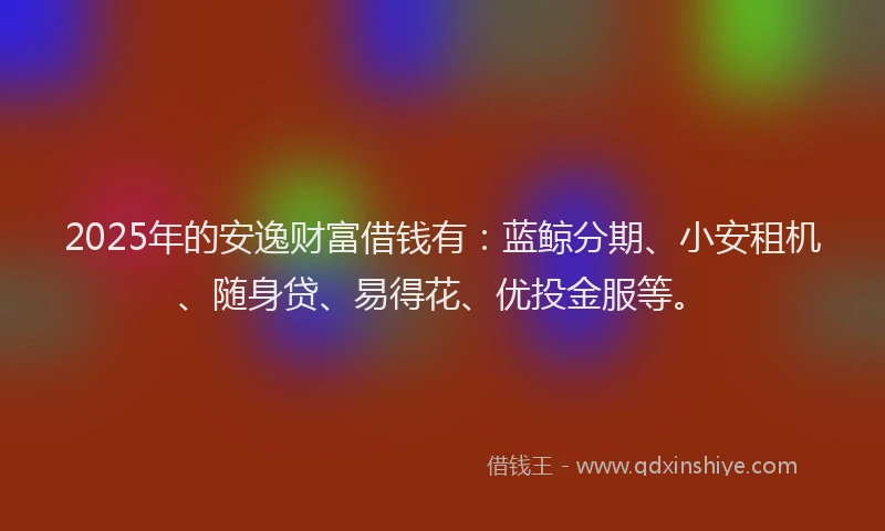 2025年的安逸财富借钱有：蓝鲸分期、小安租机、随身贷、易得花、优投金服等。