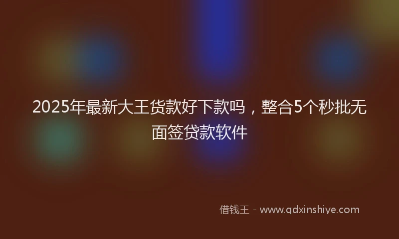 2025年最新大王货款好下款吗，整合5个秒批无面签贷款软件