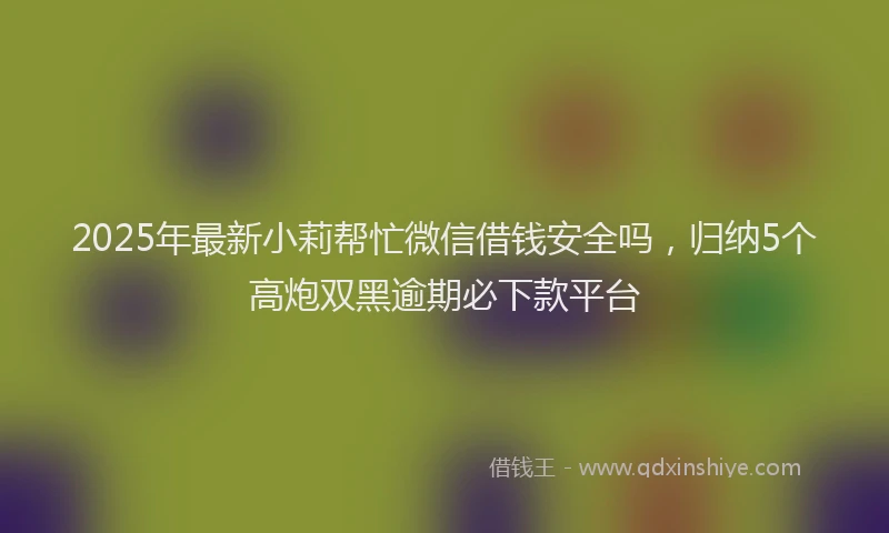 2025年最新小莉帮忙微信借钱安全吗，归纳5个高炮双黑逾期必下款平台